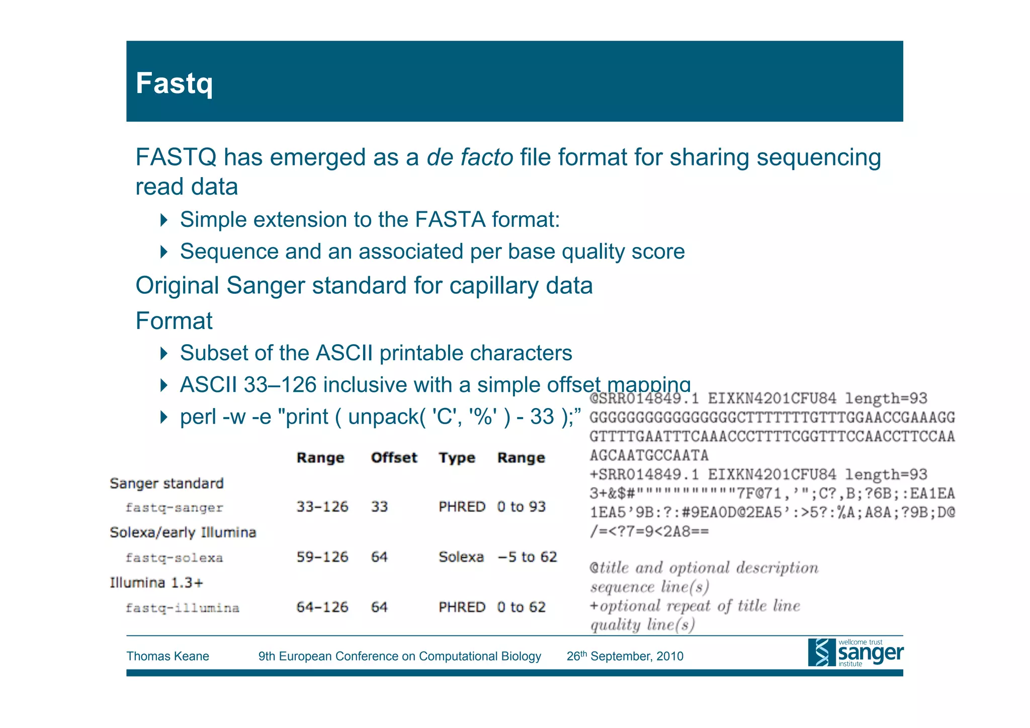 Fastq

 FASTQ has emerged as a de facto file format for sharing sequencing
 read data
     Simple extension to the FASTA format:
     Sequence and an associated per base quality score
 Original Sanger standard for capillary data
 Format
     Subset of the ASCII printable characters
     ASCII 33–126 inclusive with a simple offset mapping
     perl -w -e "print ( unpack( 'C', '%' ) - 33 );”




Thomas Keane   9th European Conference on Computational Biology   26th September, 2010
 