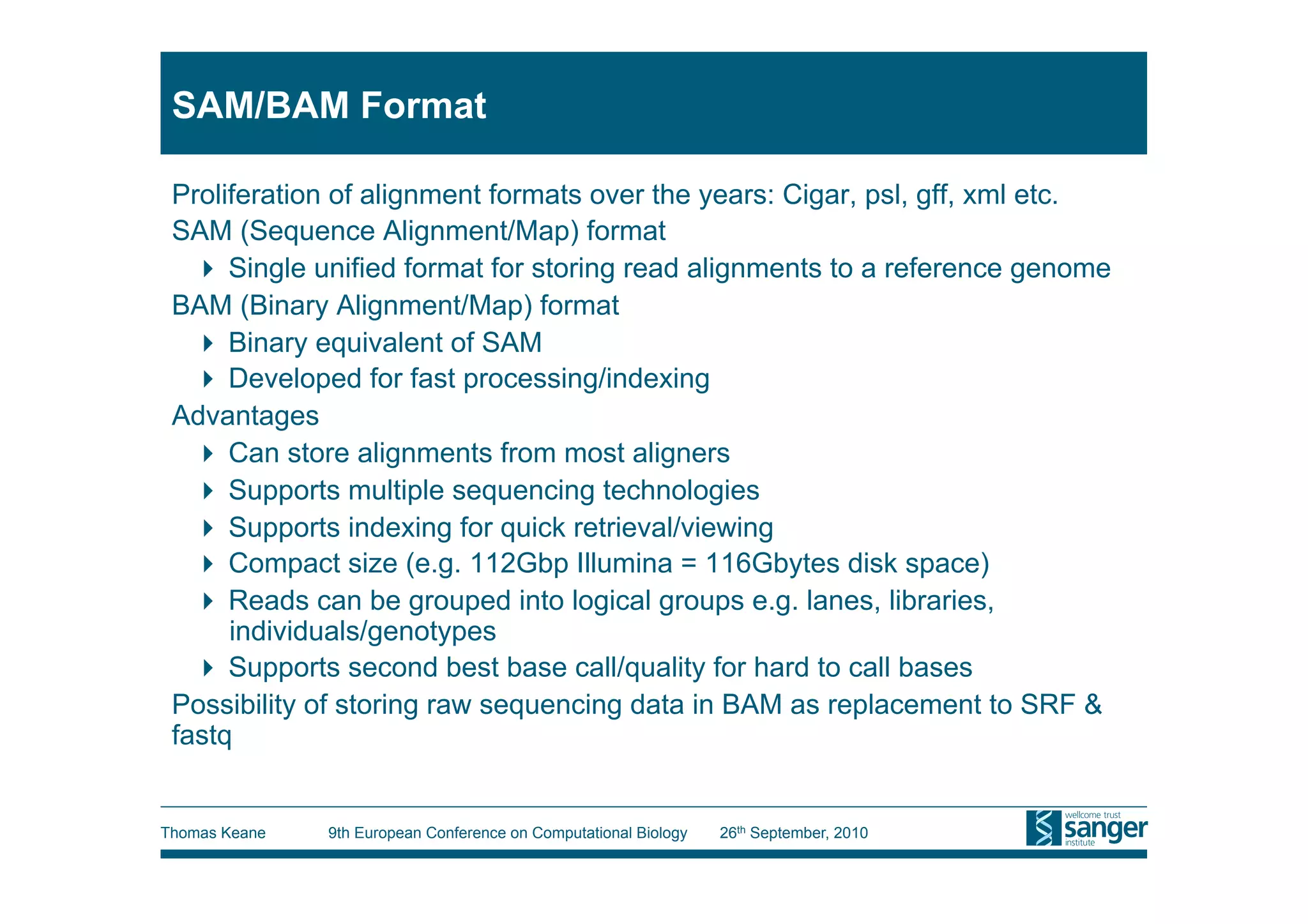 SAM/BAM Format

 Proliferation of alignment formats over the years: Cigar, psl, gff, xml etc.
 SAM (Sequence Alignment/Map) format
     Single unified format for storing read alignments to a reference genome
 BAM (Binary Alignment/Map) format
     Binary equivalent of SAM
     Developed for fast processing/indexing
 Advantages
     Can store alignments from most aligners
     Supports multiple sequencing technologies
     Supports indexing for quick retrieval/viewing
     Compact size (e.g. 112Gbp Illumina = 116Gbytes disk space)
     Reads can be grouped into logical groups e.g. lanes, libraries,
      individuals/genotypes
     Supports second best base call/quality for hard to call bases
 Possibility of storing raw sequencing data in BAM as replacement to SRF &
 fastq


Thomas Keane   9th European Conference on Computational Biology   26th September, 2010
 