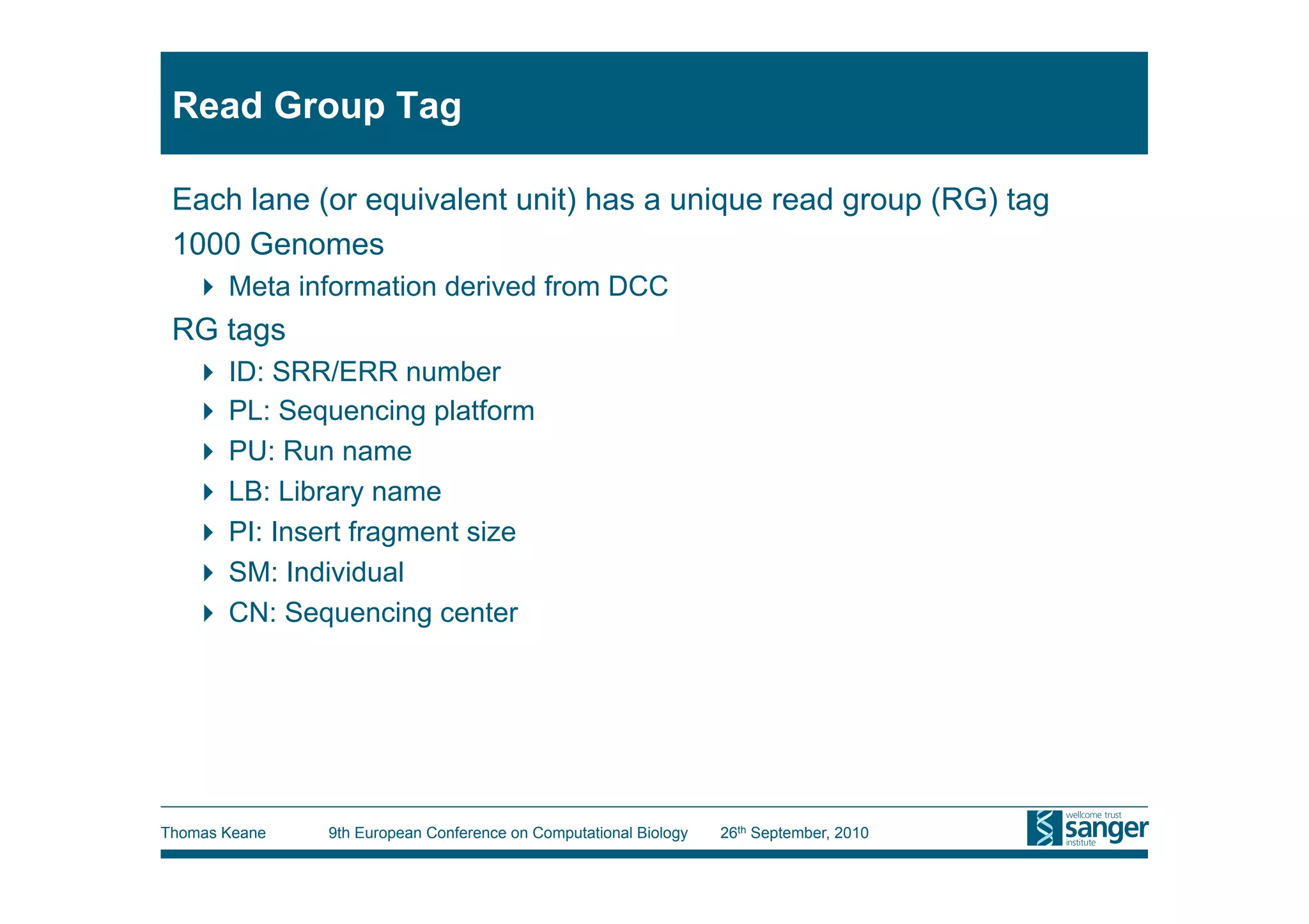 Read Group Tag

 Each lane (or equivalent unit) has a unique read group (RG) tag
 1000 Genomes
     Meta information derived from DCC
 RG tags
     ID: SRR/ERR number
     PL: Sequencing platform
     PU: Run name
     LB: Library name
     PI: Insert fragment size
     SM: Individual
     CN: Sequencing center




Thomas Keane   9th European Conference on Computational Biology   26th September, 2010
 
