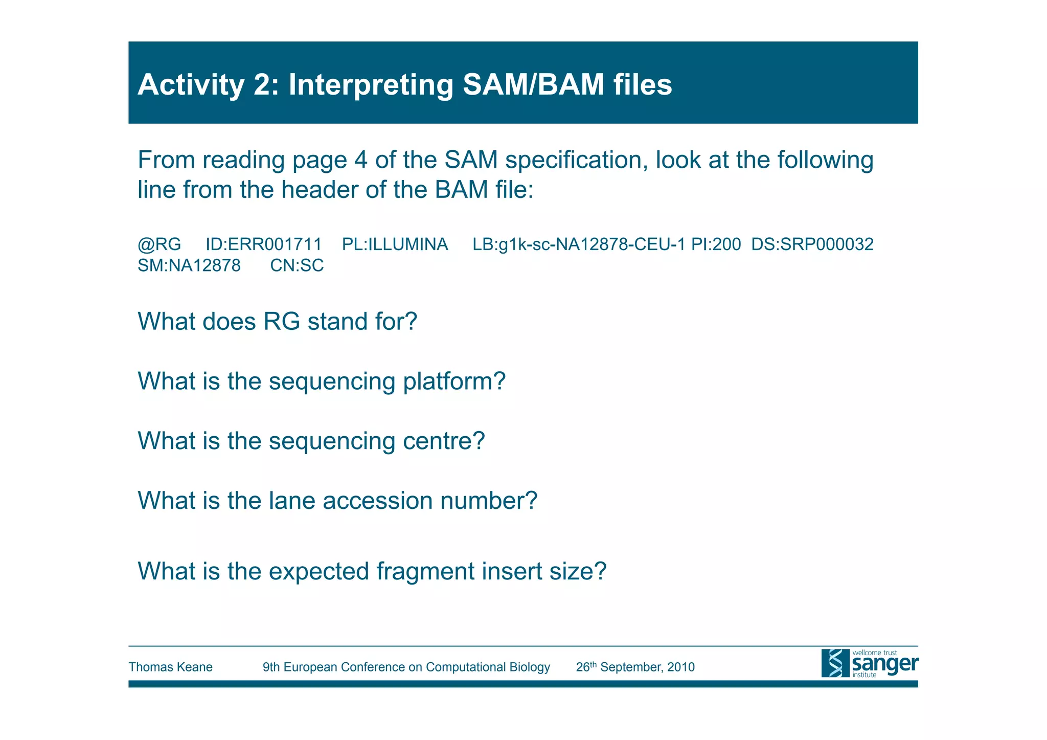 Activity 2: Interpreting SAM/BAM files

 From reading page 4 of the SAM specification, look at the following
 line from the header of the BAM file:

 @RG ID:ERR001711           PL:ILLUMINA           LB:g1k-sc-NA12878-CEU-1 PI:200 DS:SRP000032
 SM:NA12878 CN:SC


 What does RG stand for?

 What is the sequencing platform?

 What is the sequencing centre?

 What is the lane accession number?

 What is the expected fragment insert size?


Thomas Keane   9th European Conference on Computational Biology   26th September, 2010
 