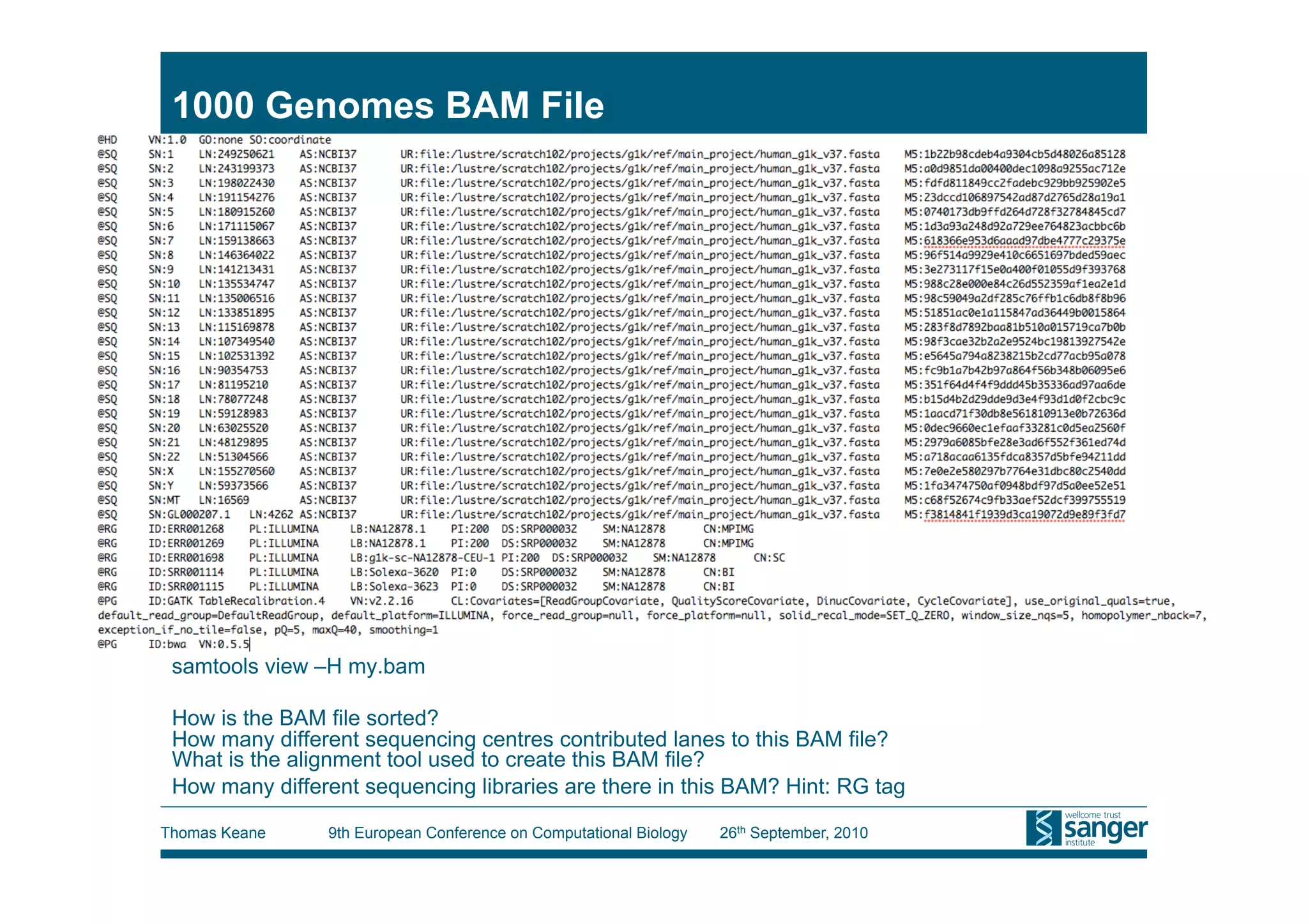 1000 Genomes BAM File




 samtools view –H my.bam

 How is the BAM file sorted?
 How many different sequencing centres contributed lanes to this BAM file?
 What is the alignment tool used to create this BAM file?
 How many different sequencing libraries are there in this BAM? Hint: RG tag

Thomas Keane     9th European Conference on Computational Biology   26th September, 2010
 