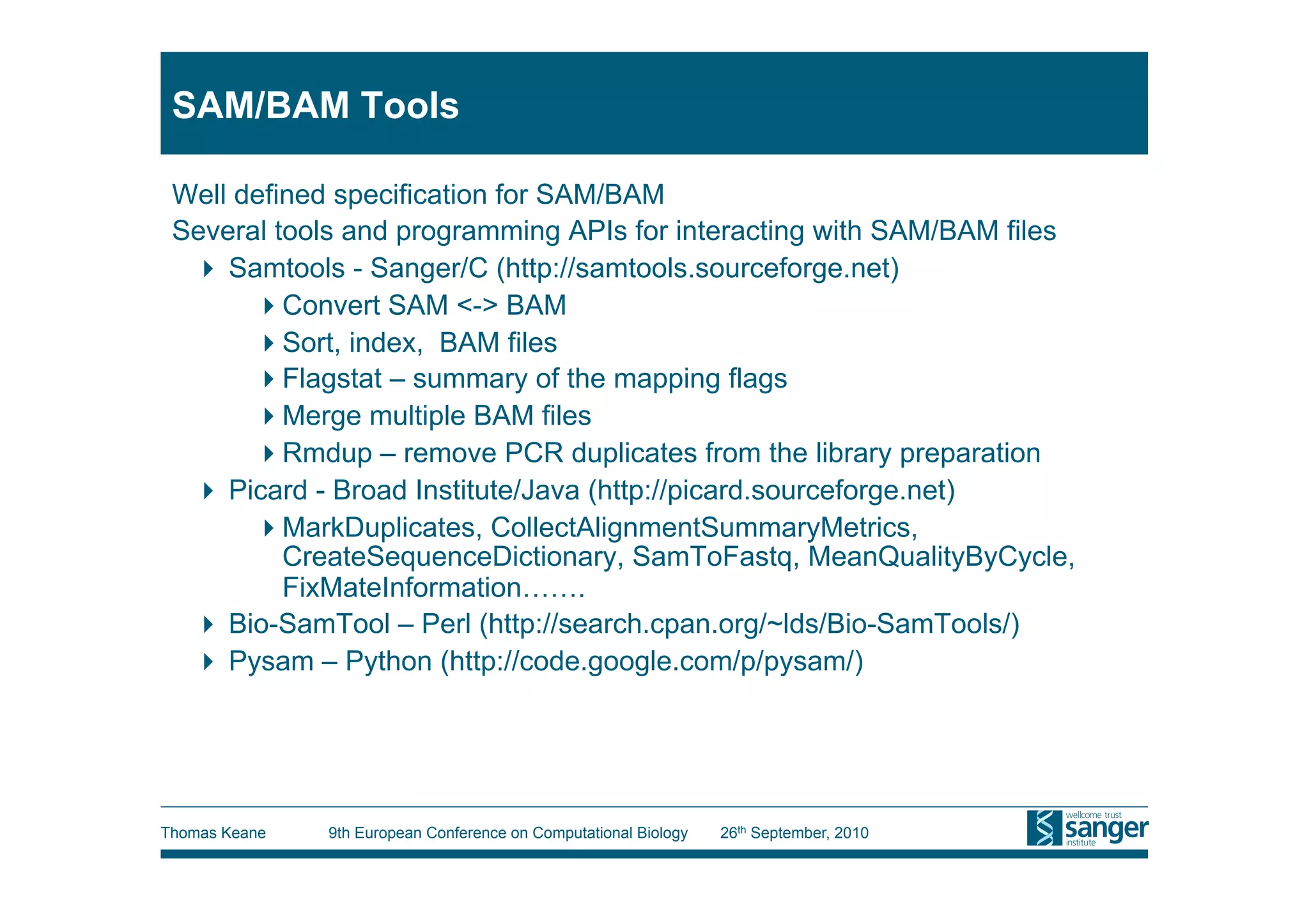 SAM/BAM Tools

 Well defined specification for SAM/BAM
 Several tools and programming APIs for interacting with SAM/BAM files
    Samtools - Sanger/C (http://samtools.sourceforge.net)
        Convert SAM <-> BAM
        Sort, index, BAM files
        Flagstat – summary of the mapping flags
        Merge multiple BAM files
        Rmdup – remove PCR duplicates from the library preparation
    Picard - Broad Institute/Java (http://picard.sourceforge.net)
        MarkDuplicates, CollectAlignmentSummaryMetrics,
          CreateSequenceDictionary, SamToFastq, MeanQualityByCycle,
          FixMateInformation…….
    Bio-SamTool – Perl (http://search.cpan.org/~lds/Bio-SamTools/)
    Pysam – Python (http://code.google.com/p/pysam/)




Thomas Keane   9th European Conference on Computational Biology   26th September, 2010
 
