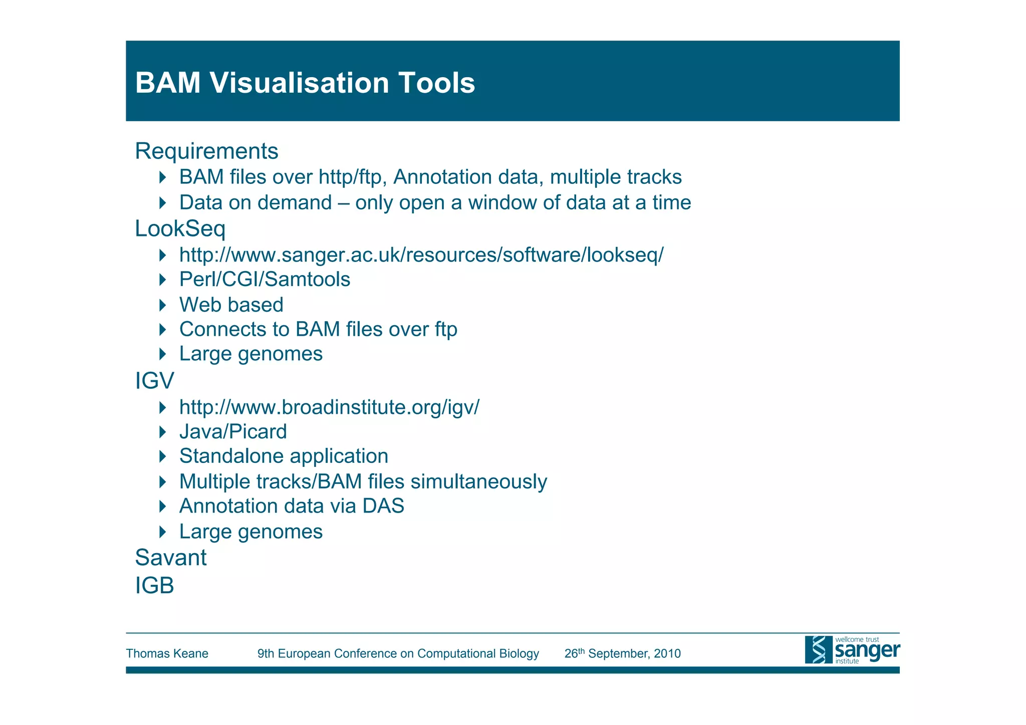 BAM Visualisation Tools

 Requirements
     BAM files over http/ftp, Annotation data, multiple tracks
     Data on demand – only open a window of data at a time
 LookSeq
     http://www.sanger.ac.uk/resources/software/lookseq/
     Perl/CGI/Samtools
     Web based
     Connects to BAM files over ftp
     Large genomes
 IGV
     http://www.broadinstitute.org/igv/
     Java/Picard
     Standalone application
     Multiple tracks/BAM files simultaneously
     Annotation data via DAS
     Large genomes
 Savant
 IGB

Thomas Keane   9th European Conference on Computational Biology   26th September, 2010
 
