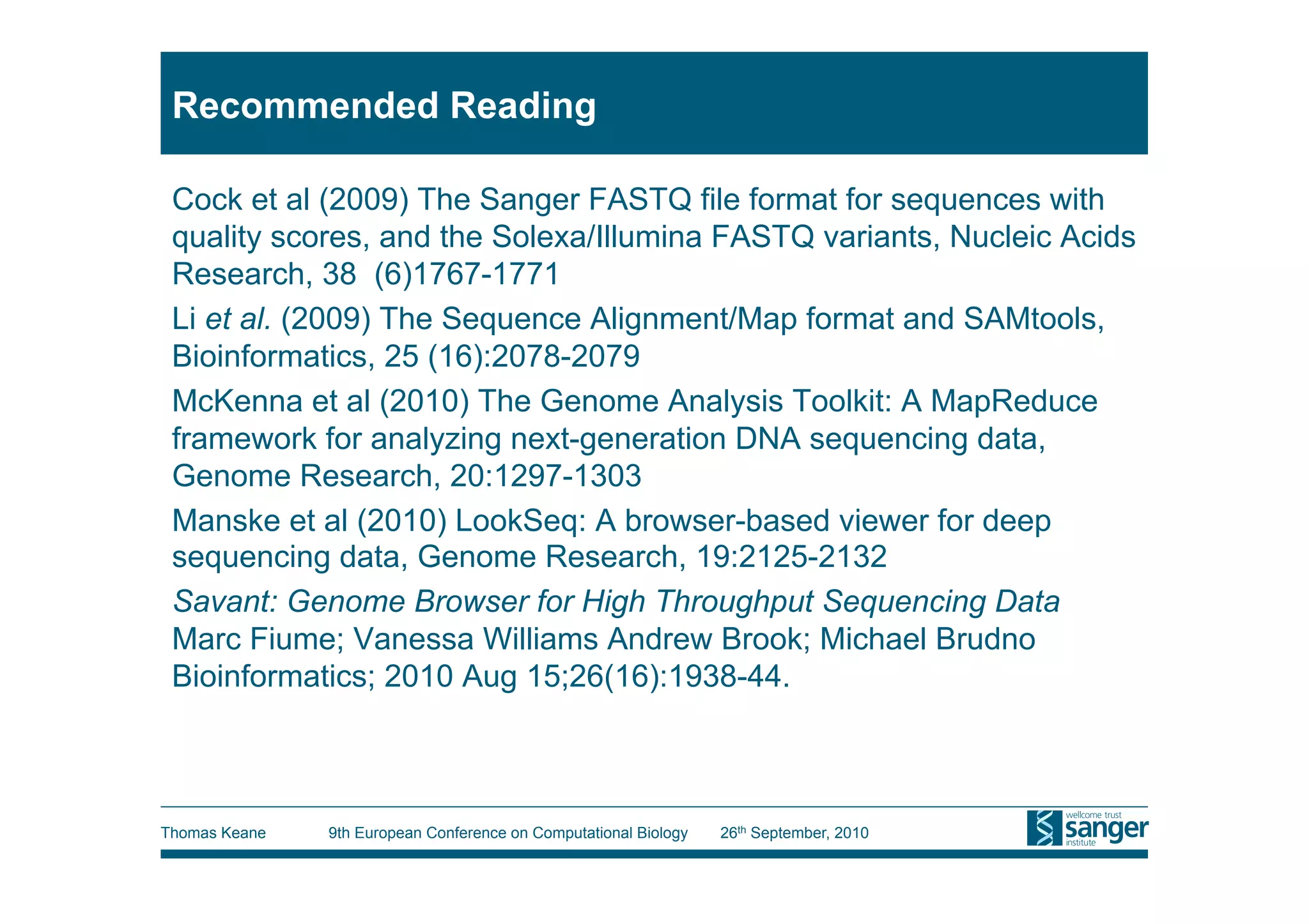 Recommended Reading

 Cock et al (2009) The Sanger FASTQ file format for sequences with
 quality scores, and the Solexa/Illumina FASTQ variants, Nucleic Acids
 Research, 38 (6)1767-1771
 Li et al. (2009) The Sequence Alignment/Map format and SAMtools,
 Bioinformatics, 25 (16):2078-2079
 McKenna et al (2010) The Genome Analysis Toolkit: A MapReduce
 framework for analyzing next-generation DNA sequencing data,
 Genome Research, 20:1297-1303
 Manske et al (2010) LookSeq: A browser-based viewer for deep
 sequencing data, Genome Research, 19:2125-2132
 Savant: Genome Browser for High Throughput Sequencing Data
 Marc Fiume; Vanessa Williams Andrew Brook; Michael Brudno
 Bioinformatics; 2010 Aug 15;26(16):1938-44.



Thomas Keane   9th European Conference on Computational Biology   26th September, 2010
 