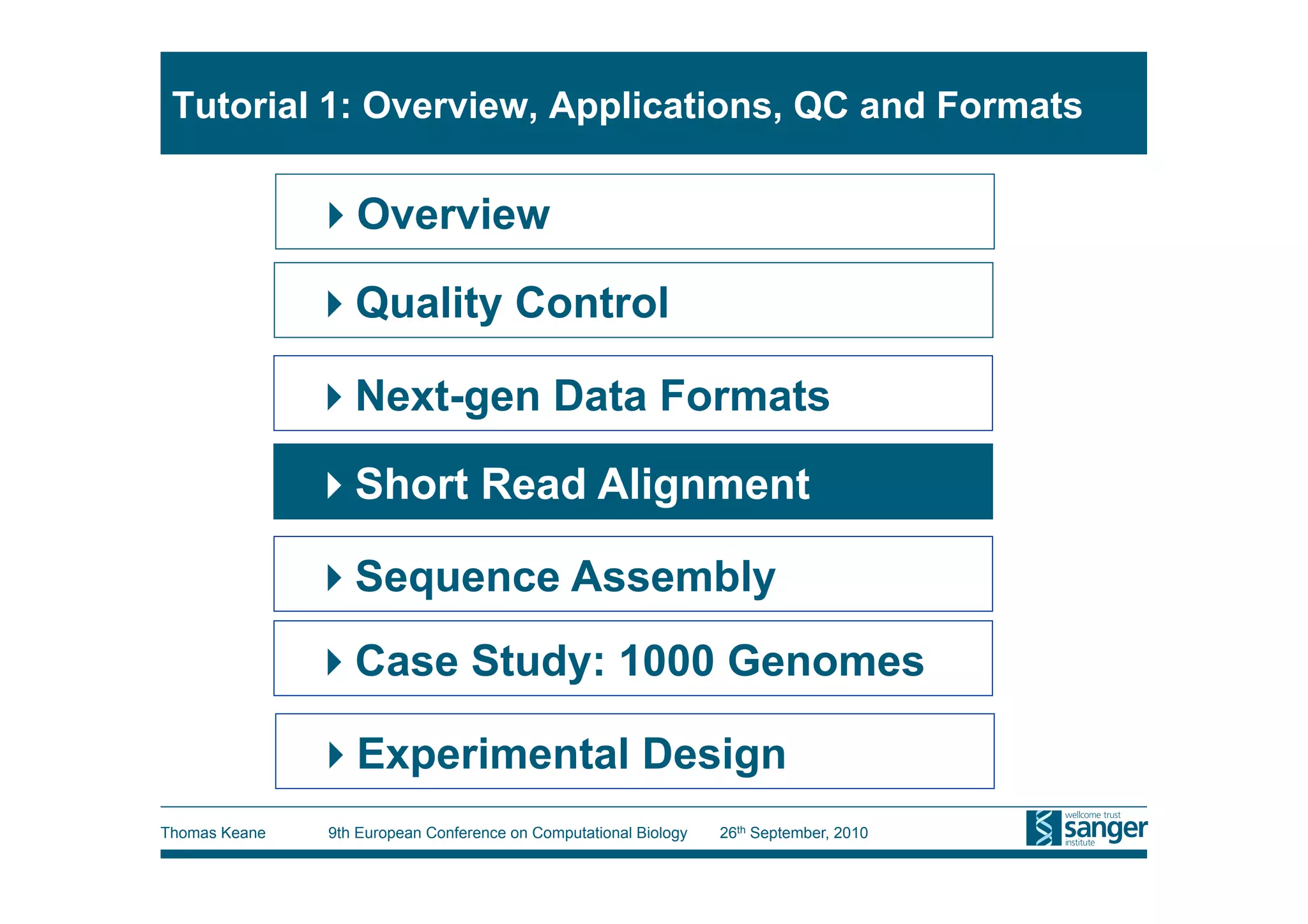 Tutorial 1: Overview, Applications, QC and Formats

                Overview

                Quality Control

                Next-gen Data Formats

                Short Read Alignment

                Sequence Assembly
                Case Study: 1000 Genomes

                Experimental Design
Thomas Keane   9th European Conference on Computational Biology   26th September, 2010
 
