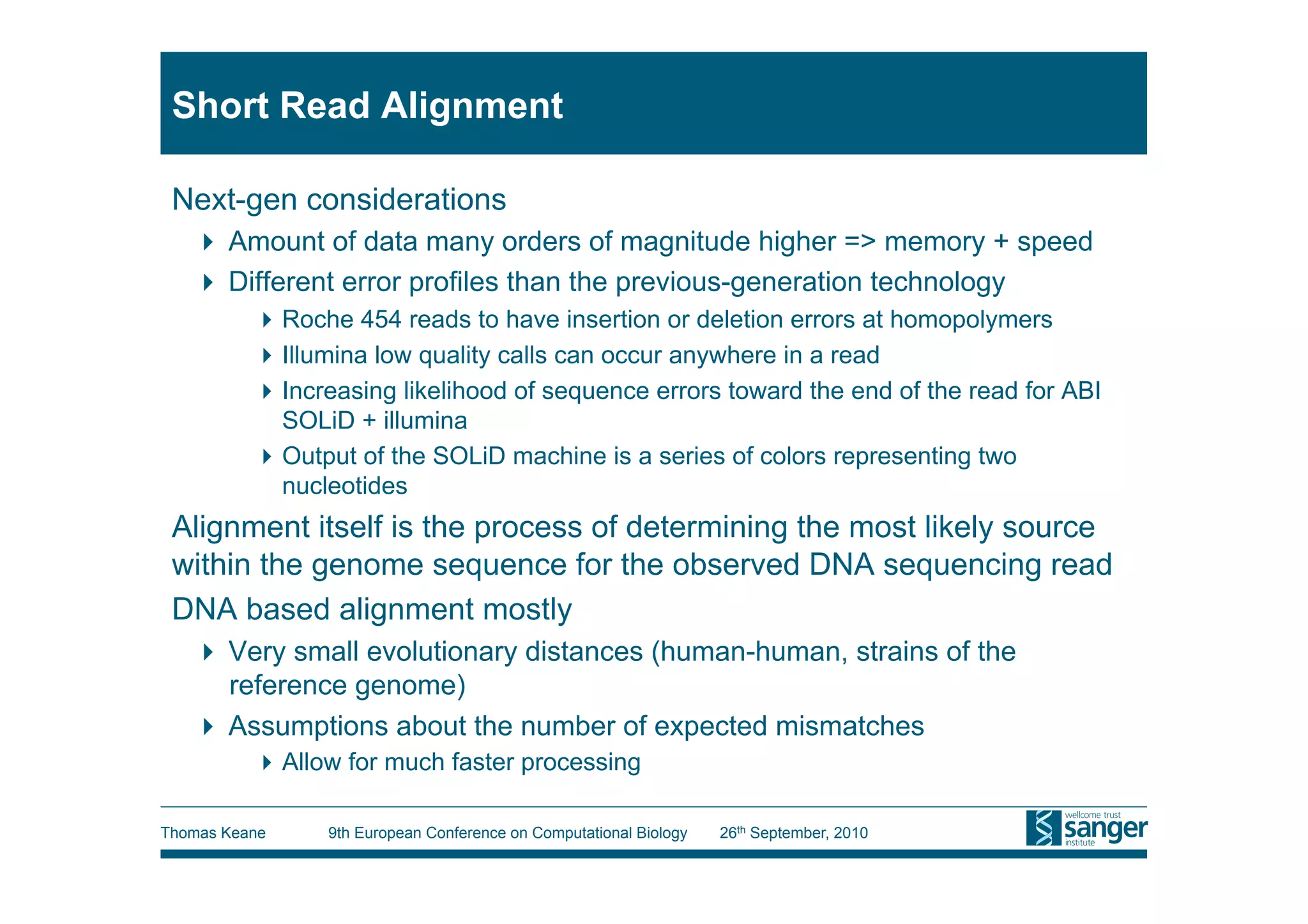 Short Read Alignment

 Next-gen considerations
     Amount of data many orders of magnitude higher => memory + speed
     Different error profiles than the previous-generation technology
           Roche 454 reads to have insertion or deletion errors at homopolymers
           Illumina low quality calls can occur anywhere in a read
           Increasing likelihood of sequence errors toward the end of the read for ABI
            SOLiD + illumina
           Output of the SOLiD machine is a series of colors representing two
            nucleotides
 Alignment itself is the process of determining the most likely source
 within the genome sequence for the observed DNA sequencing read
 DNA based alignment mostly
     Very small evolutionary distances (human-human, strains of the
      reference genome)
     Assumptions about the number of expected mismatches
           Allow for much faster processing

Thomas Keane    9th European Conference on Computational Biology   26th September, 2010
 