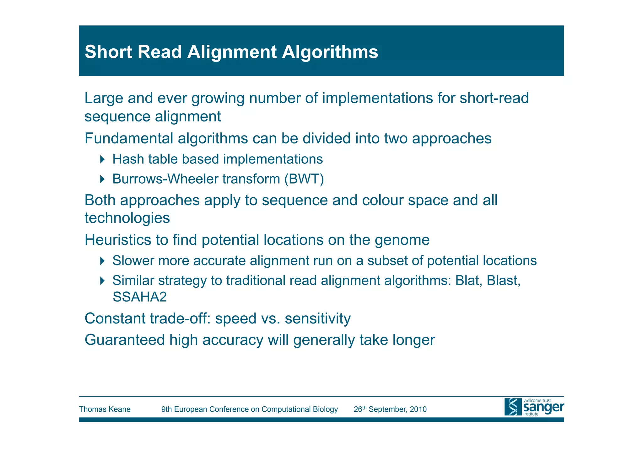 Short Read Alignment Algorithms

 Large and ever growing number of implementations for short-read
 sequence alignment
 Fundamental algorithms can be divided into two approaches
     Hash table based implementations
     Burrows-Wheeler transform (BWT)
 Both approaches apply to sequence and colour space and all
 technologies
 Heuristics to find potential locations on the genome
     Slower more accurate alignment run on a subset of potential locations
     Similar strategy to traditional read alignment algorithms: Blat, Blast,
      SSAHA2
 Constant trade-off: speed vs. sensitivity
 Guaranteed high accuracy will generally take longer



Thomas Keane   9th European Conference on Computational Biology   26th September, 2010
 