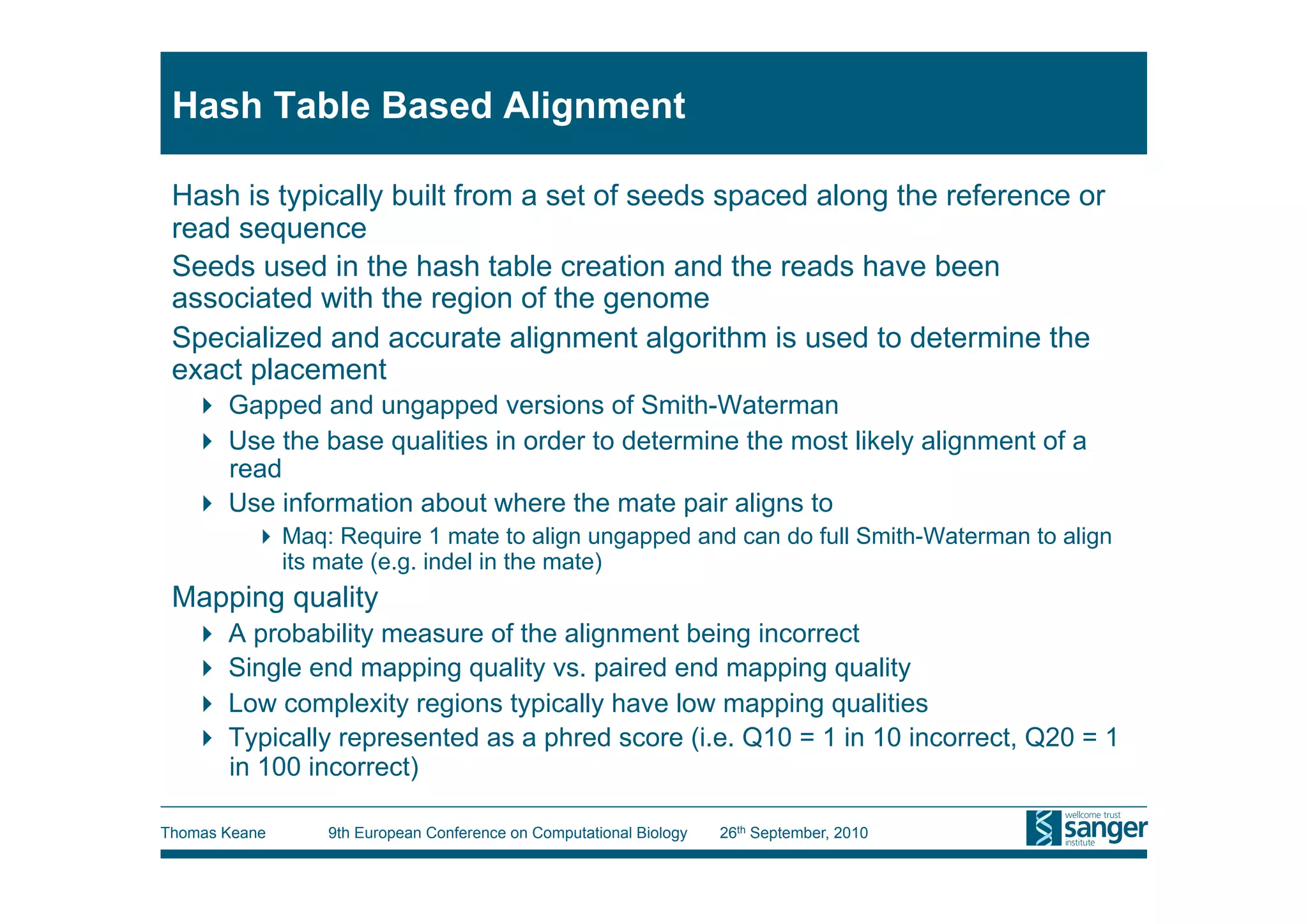 Hash Table Based Alignment

 Hash is typically built from a set of seeds spaced along the reference or
 read sequence
 Seeds used in the hash table creation and the reads have been
 associated with the region of the genome
 Specialized and accurate alignment algorithm is used to determine the
 exact placement
     Gapped and ungapped versions of Smith-Waterman
     Use the base qualities in order to determine the most likely alignment of a
      read
     Use information about where the mate pair aligns to
           Maq: Require 1 mate to align ungapped and can do full Smith-Waterman to align
            its mate (e.g. indel in the mate)
 Mapping quality
     A probability measure of the alignment being incorrect
     Single end mapping quality vs. paired end mapping quality
     Low complexity regions typically have low mapping qualities
     Typically represented as a phred score (i.e. Q10 = 1 in 10 incorrect, Q20 = 1
      in 100 incorrect)

Thomas Keane    9th European Conference on Computational Biology   26th September, 2010
 