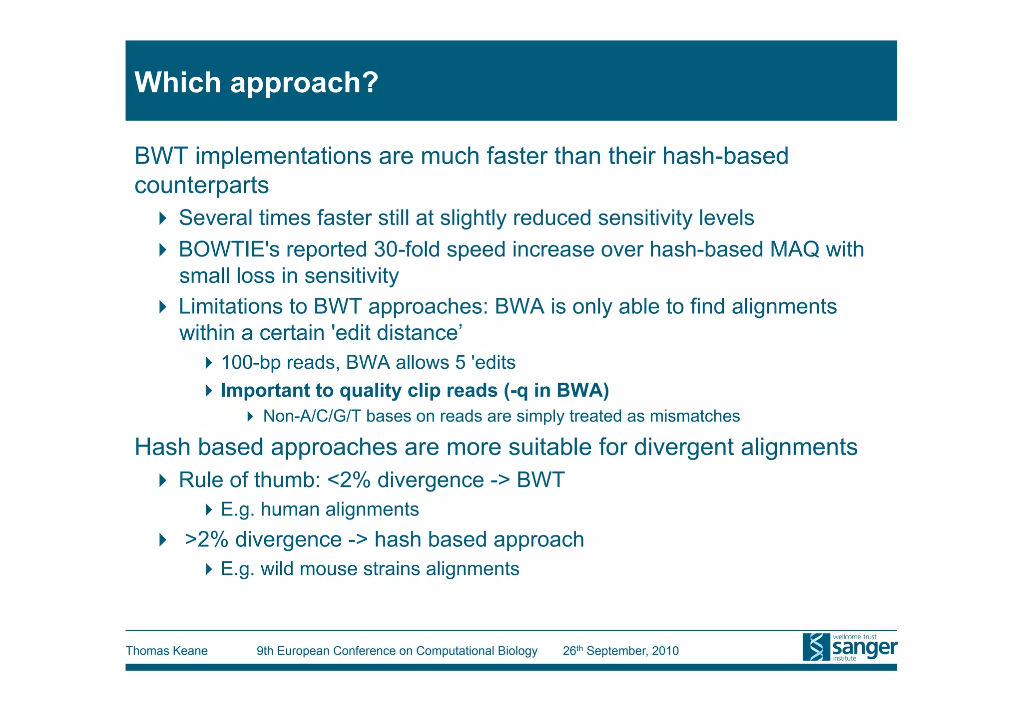 Which approach?

 BWT implementations are much faster than their hash-based
 counterparts
     Several times faster still at slightly reduced sensitivity levels
     BOWTIE's reported 30-fold speed increase over hash-based MAQ with
      small loss in sensitivity
     Limitations to BWT approaches: BWA is only able to find alignments
      within a certain 'edit distance’
           100-bp reads, BWA allows 5 'edits
           Important to quality clip reads (-q in BWA)
                 Non-A/C/G/T bases on reads are simply treated as mismatches
 Hash based approaches are more suitable for divergent alignments
     Rule of thumb: <2% divergence -> BWT
           E.g. human alignments
     >2% divergence -> hash based approach
           E.g. wild mouse strains alignments



Thomas Keane    9th European Conference on Computational Biology   26th September, 2010
 
