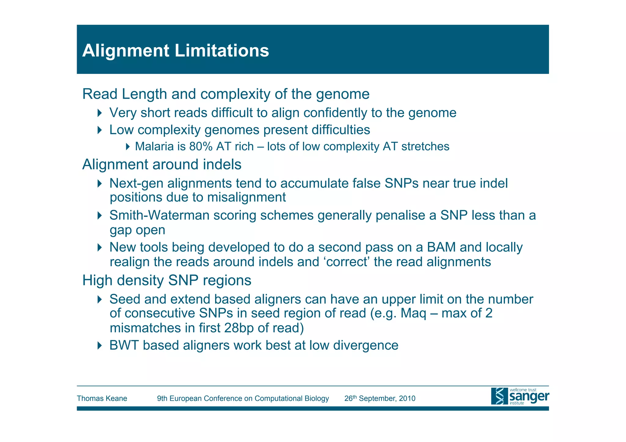Alignment Limitations

 Read Length and complexity of the genome
     Very short reads difficult to align confidently to the genome
     Low complexity genomes present difficulties
           Malaria is 80% AT rich – lots of low complexity AT stretches
 Alignment around indels
     Next-gen alignments tend to accumulate false SNPs near true indel
      positions due to misalignment
     Smith-Waterman scoring schemes generally penalise a SNP less than a
      gap open
     New tools being developed to do a second pass on a BAM and locally
      realign the reads around indels and ‘correct’ the read alignments
 High density SNP regions
     Seed and extend based aligners can have an upper limit on the number
      of consecutive SNPs in seed region of read (e.g. Maq – max of 2
      mismatches in first 28bp of read)
     BWT based aligners work best at low divergence


Thomas Keane    9th European Conference on Computational Biology   26th September, 2010
 