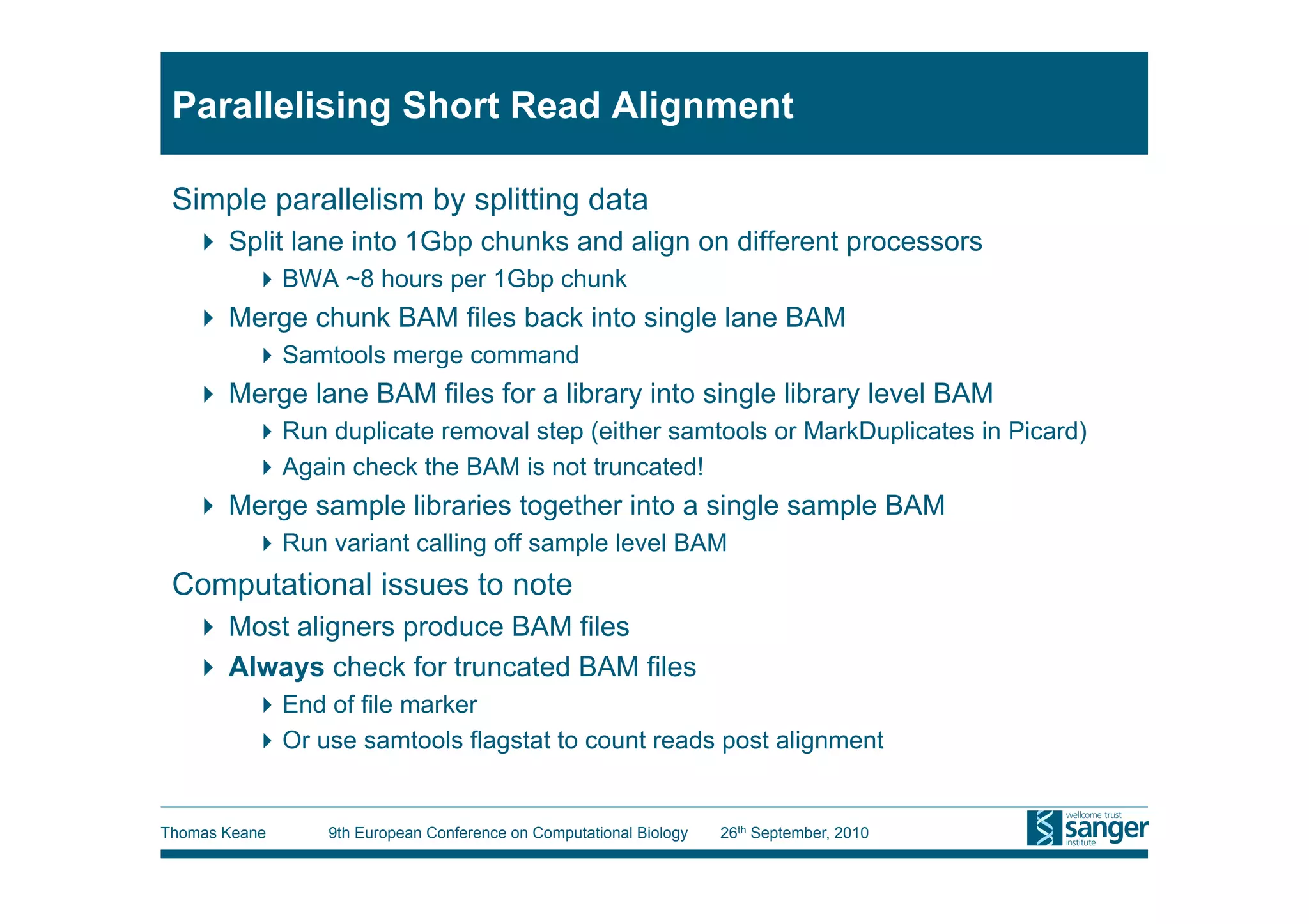 Parallelising Short Read Alignment

 Simple parallelism by splitting data
     Split lane into 1Gbp chunks and align on different processors
           BWA ~8 hours per 1Gbp chunk
     Merge chunk BAM files back into single lane BAM
           Samtools merge command
     Merge lane BAM files for a library into single library level BAM
           Run duplicate removal step (either samtools or MarkDuplicates in Picard)
           Again check the BAM is not truncated!
     Merge sample libraries together into a single sample BAM
           Run variant calling off sample level BAM
 Computational issues to note
     Most aligners produce BAM files
     Always check for truncated BAM files
           End of file marker
           Or use samtools flagstat to count reads post alignment


Thomas Keane    9th European Conference on Computational Biology   26th September, 2010
 