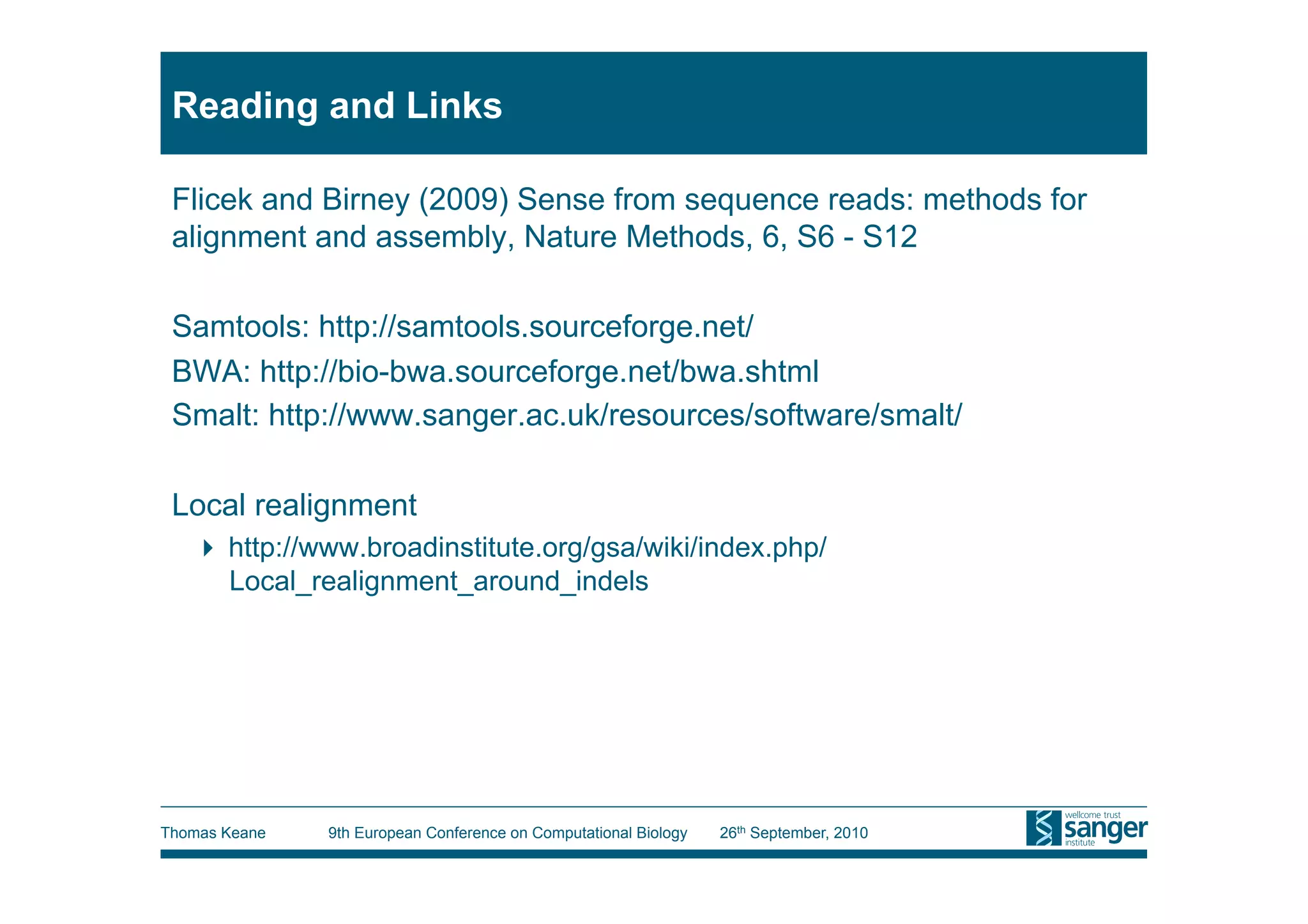 Reading and Links

 Flicek and Birney (2009) Sense from sequence reads: methods for
 alignment and assembly, Nature Methods, 6, S6 - S12

 Samtools: http://samtools.sourceforge.net/
 BWA: http://bio-bwa.sourceforge.net/bwa.shtml
 Smalt: http://www.sanger.ac.uk/resources/software/smalt/

 Local realignment
     http://www.broadinstitute.org/gsa/wiki/index.php/
      Local_realignment_around_indels




Thomas Keane   9th European Conference on Computational Biology   26th September, 2010
 