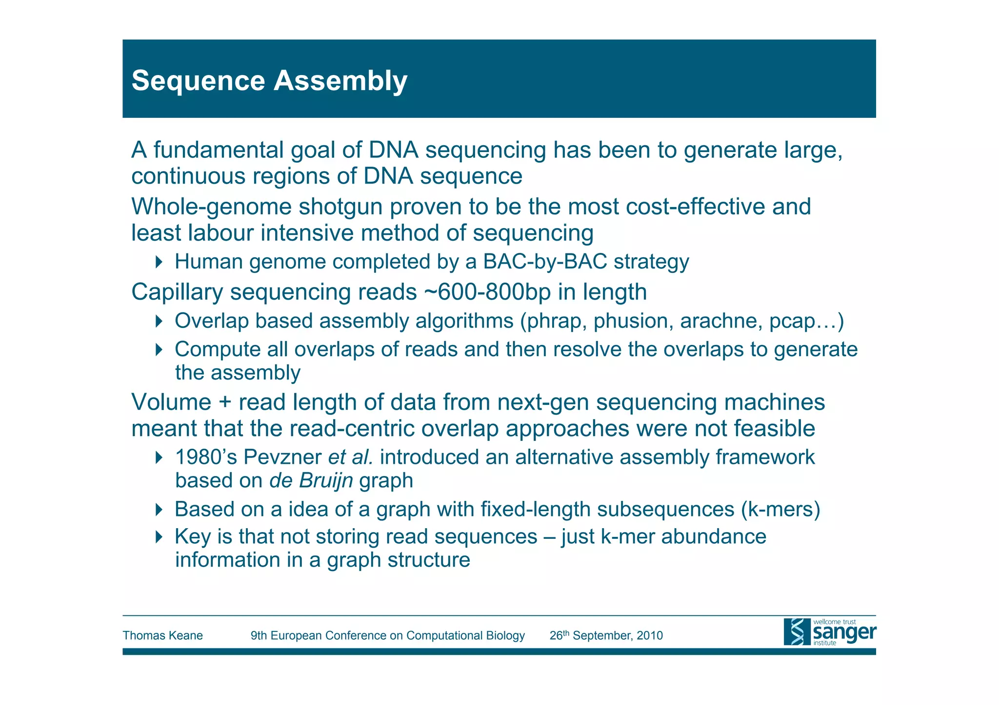 Sequence Assembly

 A fundamental goal of DNA sequencing has been to generate large,
 continuous regions of DNA sequence
 Whole-genome shotgun proven to be the most cost-effective and
 least labour intensive method of sequencing
     Human genome completed by a BAC-by-BAC strategy
 Capillary sequencing reads ~600-800bp in length
     Overlap based assembly algorithms (phrap, phusion, arachne, pcap…)
     Compute all overlaps of reads and then resolve the overlaps to generate
      the assembly
 Volume + read length of data from next-gen sequencing machines
 meant that the read-centric overlap approaches were not feasible
     1980’s Pevzner et al. introduced an alternative assembly framework
      based on de Bruijn graph
     Based on a idea of a graph with fixed-length subsequences (k-mers)
     Key is that not storing read sequences – just k-mer abundance
      information in a graph structure


Thomas Keane   9th European Conference on Computational Biology   26th September, 2010
 