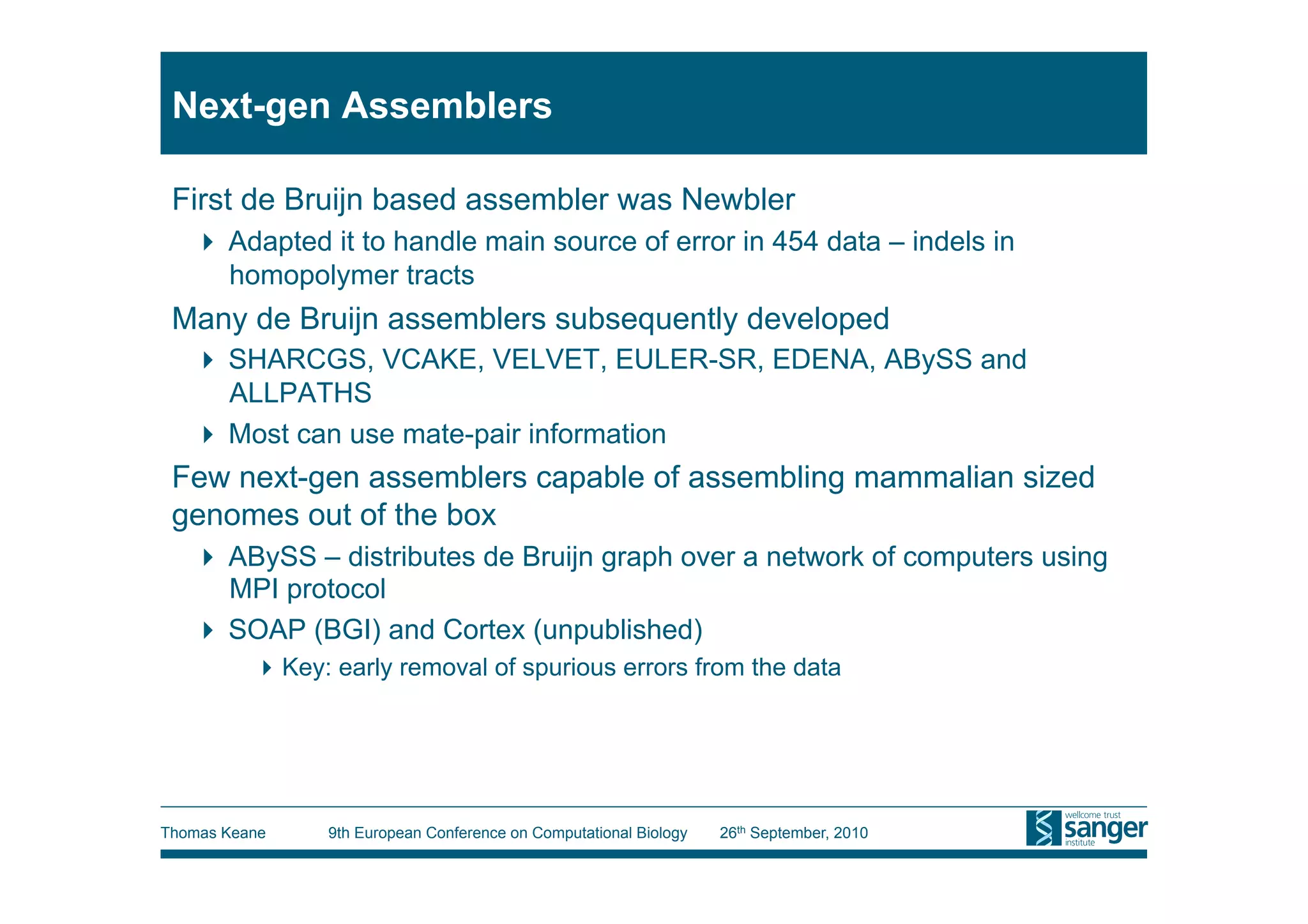 Next-gen Assemblers

 First de Bruijn based assembler was Newbler
     Adapted it to handle main source of error in 454 data – indels in
      homopolymer tracts
 Many de Bruijn assemblers subsequently developed
     SHARCGS, VCAKE, VELVET, EULER-SR, EDENA, ABySS and
      ALLPATHS
     Most can use mate-pair information
 Few next-gen assemblers capable of assembling mammalian sized
 genomes out of the box
     ABySS – distributes de Bruijn graph over a network of computers using
      MPI protocol
     SOAP (BGI) and Cortex (unpublished)
           Key: early removal of spurious errors from the data




Thomas Keane    9th European Conference on Computational Biology   26th September, 2010
 