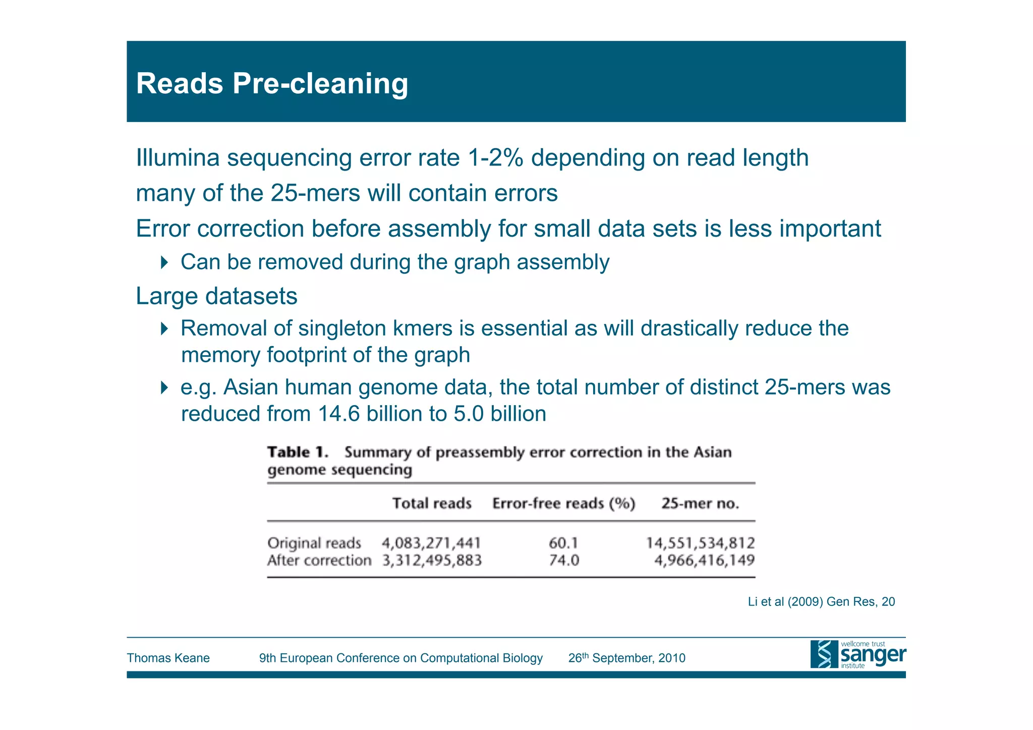 Reads Pre-cleaning

 Illumina sequencing error rate 1-2% depending on read length
 many of the 25-mers will contain errors
 Error correction before assembly for small data sets is less important
     Can be removed during the graph assembly
 Large datasets
     Removal of singleton kmers is essential as will drastically reduce the
      memory footprint of the graph
     e.g. Asian human genome data, the total number of distinct 25-mers was
      reduced from 14.6 billion to 5.0 billion




                                                                                         Li et al (2009) Gen Res, 20



Thomas Keane   9th European Conference on Computational Biology   26th September, 2010
 
