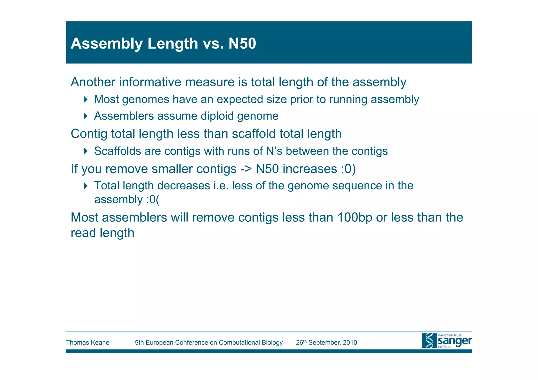 Assembly Length vs. N50

 Another informative measure is total length of the assembly
     Most genomes have an expected size prior to running assembly
     Assemblers assume diploid genome
 Contig total length less than scaffold total length
     Scaffolds are contigs with runs of N’s between the contigs
 If you remove smaller contigs -> N50 increases :0)
     Total length decreases i.e. less of the genome sequence in the
      assembly :0(
 Most assemblers will remove contigs less than 100bp or less than the
 read length




Thomas Keane   9th European Conference on Computational Biology   26th September, 2010
 
