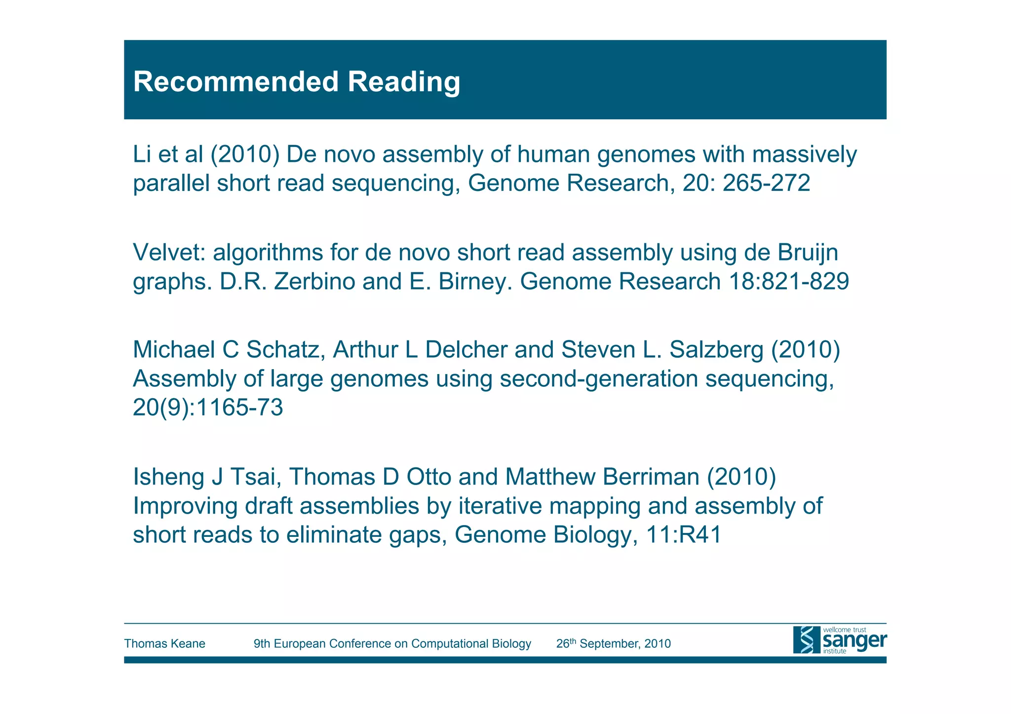 Recommended Reading

 Li et al (2010) De novo assembly of human genomes with massively
 parallel short read sequencing, Genome Research, 20: 265-272

 Velvet: algorithms for de novo short read assembly using de Bruijn
 graphs. D.R. Zerbino and E. Birney. Genome Research 18:821-829

 Michael C Schatz, Arthur L Delcher and Steven L. Salzberg (2010)
 Assembly of large genomes using second-generation sequencing,
 20(9):1165-73

 Isheng J Tsai, Thomas D Otto and Matthew Berriman (2010)
 Improving draft assemblies by iterative mapping and assembly of
 short reads to eliminate gaps, Genome Biology, 11:R41



Thomas Keane   9th European Conference on Computational Biology   26th September, 2010
 