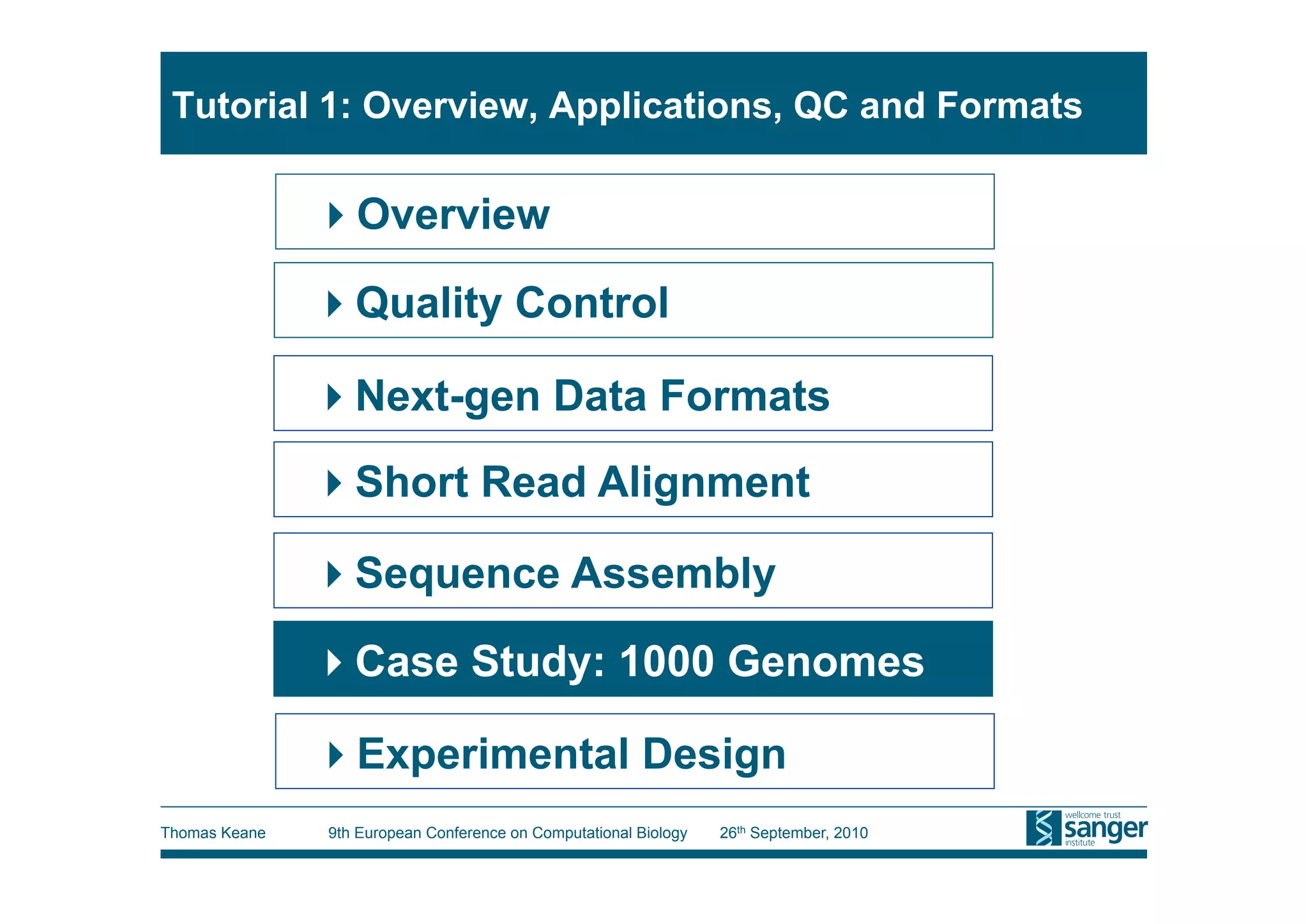 Tutorial 1: Overview, Applications, QC and Formats

                Overview

                Quality Control

                Next-gen Data Formats
                Short Read Alignment

                Sequence Assembly

                Case Study: 1000 Genomes

                Experimental Design
Thomas Keane   9th European Conference on Computational Biology   26th September, 2010
 