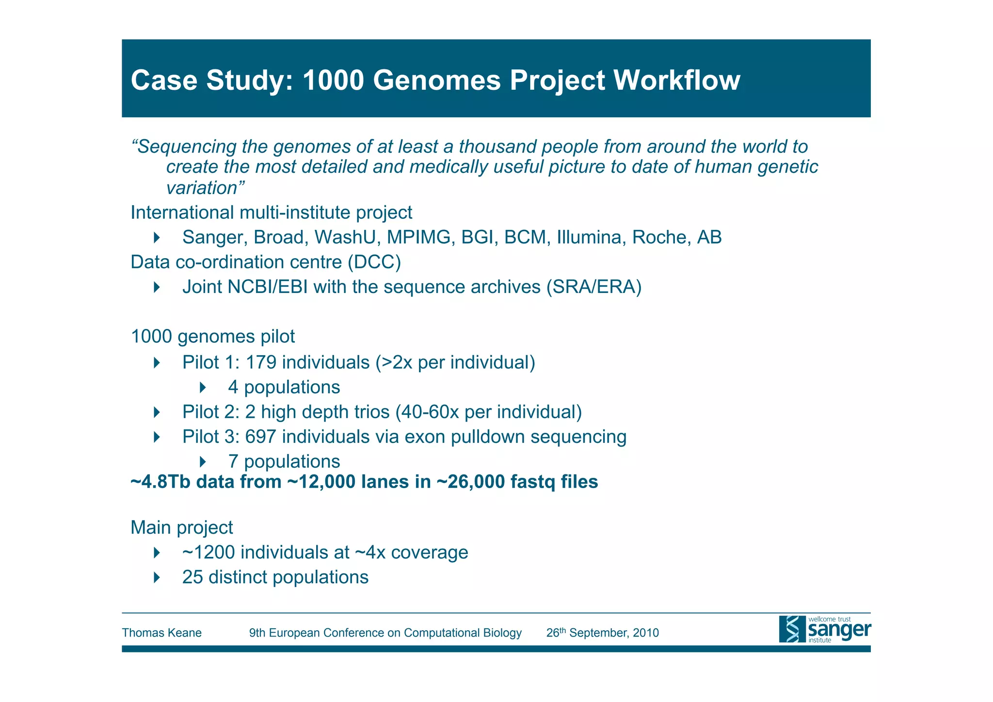 Case Study: 1000 Genomes Project Workflow

 “Sequencing the genomes of at least a thousand people from around the world to
      create the most detailed and medically useful picture to date of human genetic
      variation”
 International multi-institute project
     Sanger, Broad, WashU, MPIMG, BGI, BCM, Illumina, Roche, AB
 Data co-ordination centre (DCC)
     Joint NCBI/EBI with the sequence archives (SRA/ERA)

 1000 genomes pilot
     Pilot 1: 179 individuals (>2x per individual)
         4 populations
     Pilot 2: 2 high depth trios (40-60x per individual)
     Pilot 3: 697 individuals via exon pulldown sequencing
         7 populations
 ~4.8Tb data from ~12,000 lanes in ~26,000 fastq files

 Main project
    ~1200 individuals at ~4x coverage
    25 distinct populations

Thomas Keane   9th European Conference on Computational Biology   26th September, 2010
 