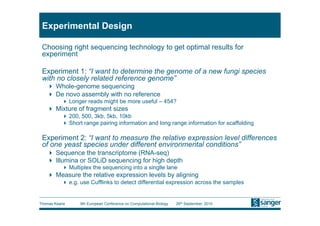 Experimental Design

 Choosing right sequencing technology to get optimal results for
 experiment

 Experiment 1: “I want to determine the genome of a new fungi species
 with no closely related reference genome”
     Whole-genome sequencing
     De novo assembly with no reference
           Longer reads might be more useful – 454?
     Mixture of fragment sizes
           200, 500, 3kb, 5kb, 10kb
           Short range pairing information and long range information for scaffolding

 Experiment 2: “I want to measure the relative expression level differences
 of one yeast species under different environmental conditions”
     Sequence the transcriptome (RNA-seq)
     Illumina or SOLiD sequencing for high depth
           Multiplex the sequencing into a singlle lane
     Measure the relative expression levels by aligning
           e.g. use Cufflinks to detect differential expression across the samples


Thomas Keane     9th European Conference on Computational Biology   26th September, 2010
 
