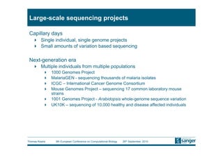 Large-scale sequencing projects

 Capillary days
     Single individual, single genome projects
     Small amounts of variation based sequencing

 Next-generation era
     Multiple individuals from multiple populations
            1000 Genomes Project
            MalariaGEN - sequencing thousands of malaria isolates
            ICGC – International Cancer Genome Consortium
            Mouse Genomes Project – sequencing 17 common laboratory mouse
             strains
            1001 Genomes Project - Arabidopsis whole-genome sequence variation
            UK10K – sequencing of 10,000 healthy and disease affected individuals




Thomas Keane    9th European Conference on Computational Biology   26th September, 2010
 
