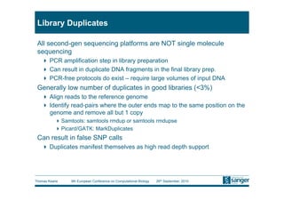 Library Duplicates

 All second-gen sequencing platforms are NOT single molecule
 sequencing
     PCR amplification step in library preparation
     Can result in duplicate DNA fragments in the final library prep.
     PCR-free protocols do exist – require large volumes of input DNA
 Generally low number of duplicates in good libraries (<3%)
     Align reads to the reference genome
     Identify read-pairs where the outer ends map to the same position on the
      genome and remove all but 1 copy
           Samtools: samtools rmdup or samtools rmdupse
           Picard/GATK: MarkDuplicates
 Can result in false SNP calls
     Duplicates manifest themselves as high read depth support




Thomas Keane    9th European Conference on Computational Biology   26th September, 2010
 