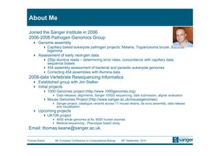 About Me

 Joined the Sanger Institute in 2006
 2006-2008 Pathogen Genomics Group
     Genome assembly
            Capillary based eukaryote pathogen projects: Malaria, Trypanosoma brucei, Babesia
             bigemina
     Assessment of early next-gen data
            25bp illumina reads – determining error rates, concordance with capillary data,
             sequence biases
            454 assembly assessment of bacterial and parasitic eukaryote genomes
            Correcting 454 assemblies with Illumina data
 2008-date Vertebrate Resequencing Informatics
     Established group with Jim Stalker
     Initial projects
            1000 Genomes project (http://www.1000genomes.org)
                 Data releases, alignments, Sanger 1000G sequencing, data submission, aligner evaluation
            Mouse Genomes Project (http://www.sanger.ac.uk/mousegenomes)
                 Sanger project, catalogue variants across 17 mouse strains, de novo assembly, data release
                  and visualisation
     Upcoming projects
            UK10K project
                 4000 whole genomes at 6x, 6000 human exomes
                 Medical sequencing - Phenotype based study
 Email: thomas.keane@sanger.ac.uk

Thomas Keane     9th European Conference on Computational Biology   26th September, 2010
 