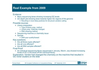 Real Example from 2009

 Evidence
     Many sequencing lanes showing increasing GC levels
     GC-depth plot showing skew towards higher GC regions of the genome
            Resulting in more false positives for structural variation calling
 Possible sources
     Library preparation
            Type of library prep. method
            Library prep. materials changed
            DNA shearing method
     Sequencing machine or chemistry issue
     Sample
            DNA poor quality/biased
 Key questions
     Are all library types affected?
     Are all runs affected?
     Are all DNA samples affected?
 Final Proof
     An individual sequencing library sequenced in January, March, July showed increasing
      levels of GC in the lanes off the individual library
 Explanation: Vendor had changed the chemistry on the machine that resulted in
 GC richer clusters on the slide


Thomas Keane      9th European Conference on Computational Biology   26th September, 2010
 