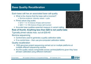 Base Quality Recalibration

 Each base call has an associated base call quality
     What is the chance that the base call is incorrect?
           Illumina evidence: intensity values + cycle
     Phred values (log scale)
           Q10 = 1 in 10 chance of base call incorrect
           Q20 = 1 in 100 chance of base call incorrect
     Accurate base qualities essential measure in variant calling
 Rule of thumb: Anything less than Q20 is not useful data
 Typically phred values max. out at Q35-40
 Illumina sequencing
     Control lane used to generate a quality calibration table
     If no control lane – then use pre-computed calibration tables
 Quality recalibration
     1000 genomes project sequencing carried out on multiple platforms at
      multiple different sequencing centres
     Are the quality values comparable across centres/platforms given they have
      all been calibrated using different methods?


Thomas Keane     9th European Conference on Computational Biology   26th September, 2010
 