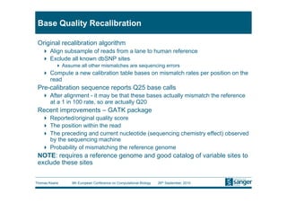 Base Quality Recalibration

 Original recalibration algorithm
     Align subsample of reads from a lane to human reference
     Exclude all known dbSNP sites
           Assume all other mismatches are sequencing errors
     Compute a new calibration table bases on mismatch rates per position on the
      read
 Pre-calibration sequence reports Q25 base calls
     After alignment - it may be that these bases actually mismatch the reference
      at a 1 in 100 rate, so are actually Q20
 Recent improvements – GATK package
     Reported/original quality score
     The position within the read
     The preceding and current nucleotide (sequencing chemistry effect) observed
      by the sequencing machine
     Probability of mismatching the reference genome
 NOTE: requires a reference genome and good catalog of variable sites to
 exclude these sites


Thomas Keane    9th European Conference on Computational Biology   26th September, 2010
 