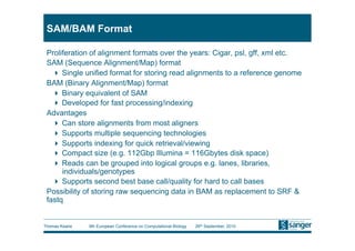 SAM/BAM Format

 Proliferation of alignment formats over the years: Cigar, psl, gff, xml etc.
 SAM (Sequence Alignment/Map) format
     Single unified format for storing read alignments to a reference genome
 BAM (Binary Alignment/Map) format
     Binary equivalent of SAM
     Developed for fast processing/indexing
 Advantages
     Can store alignments from most aligners
     Supports multiple sequencing technologies
     Supports indexing for quick retrieval/viewing
     Compact size (e.g. 112Gbp Illumina = 116Gbytes disk space)
     Reads can be grouped into logical groups e.g. lanes, libraries,
      individuals/genotypes
     Supports second best base call/quality for hard to call bases
 Possibility of storing raw sequencing data in BAM as replacement to SRF &
 fastq


Thomas Keane   9th European Conference on Computational Biology   26th September, 2010
 