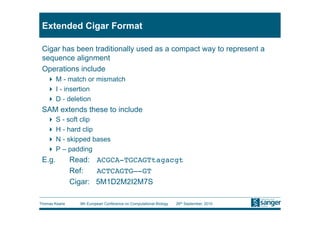 Extended Cigar Format

 Cigar has been traditionally used as a compact way to represent a
 sequence alignment
 Operations include
     M - match or mismatch
     I - insertion
     D - deletion
 SAM extends these to include
     S - soft clip
     H - hard clip
     N - skipped bases
     P – padding
 E.g.       Read: ACGCA-TGCAGTtagacgt
           
Ref: 
ACTCAGTG—-GT
           
Cigar: 5M1D2M2I2M7S

Thomas Keane   9th European Conference on Computational Biology   26th September, 2010
 