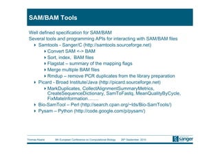SAM/BAM Tools

 Well defined specification for SAM/BAM
 Several tools and programming APIs for interacting with SAM/BAM files
    Samtools - Sanger/C (http://samtools.sourceforge.net)
        Convert SAM <-> BAM
        Sort, index, BAM files
        Flagstat – summary of the mapping flags
        Merge multiple BAM files
        Rmdup – remove PCR duplicates from the library preparation
    Picard - Broad Institute/Java (http://picard.sourceforge.net)
        MarkDuplicates, CollectAlignmentSummaryMetrics,
          CreateSequenceDictionary, SamToFastq, MeanQualityByCycle,
          FixMateInformation…….
    Bio-SamTool – Perl (http://search.cpan.org/~lds/Bio-SamTools/)
    Pysam – Python (http://code.google.com/p/pysam/)




Thomas Keane   9th European Conference on Computational Biology   26th September, 2010
 