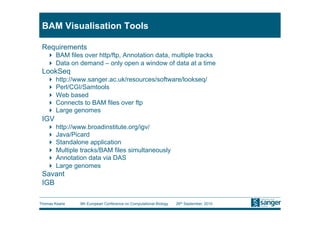 BAM Visualisation Tools

 Requirements
     BAM files over http/ftp, Annotation data, multiple tracks
     Data on demand – only open a window of data at a time
 LookSeq
     http://www.sanger.ac.uk/resources/software/lookseq/
     Perl/CGI/Samtools
     Web based
     Connects to BAM files over ftp
     Large genomes
 IGV
     http://www.broadinstitute.org/igv/
     Java/Picard
     Standalone application
     Multiple tracks/BAM files simultaneously
     Annotation data via DAS
     Large genomes
 Savant
 IGB

Thomas Keane   9th European Conference on Computational Biology   26th September, 2010
 