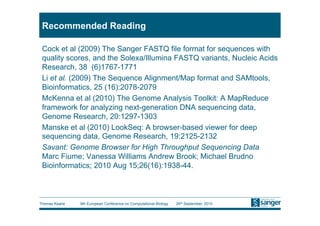 Recommended Reading

 Cock et al (2009) The Sanger FASTQ file format for sequences with
 quality scores, and the Solexa/Illumina FASTQ variants, Nucleic Acids
 Research, 38 (6)1767-1771
 Li et al. (2009) The Sequence Alignment/Map format and SAMtools,
 Bioinformatics, 25 (16):2078-2079
 McKenna et al (2010) The Genome Analysis Toolkit: A MapReduce
 framework for analyzing next-generation DNA sequencing data,
 Genome Research, 20:1297-1303
 Manske et al (2010) LookSeq: A browser-based viewer for deep
 sequencing data, Genome Research, 19:2125-2132
 Savant: Genome Browser for High Throughput Sequencing Data
 Marc Fiume; Vanessa Williams Andrew Brook; Michael Brudno
 Bioinformatics; 2010 Aug 15;26(16):1938-44.



Thomas Keane   9th European Conference on Computational Biology   26th September, 2010
 