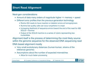Short Read Alignment

 Next-gen considerations
     Amount of data many orders of magnitude higher => memory + speed
     Different error profiles than the previous-generation technology
           Roche 454 reads to have insertion or deletion errors at homopolymers
           Illumina low quality calls can occur anywhere in a read
           Increasing likelihood of sequence errors toward the end of the read for ABI
            SOLiD + illumina
           Output of the SOLiD machine is a series of colors representing two
            nucleotides
 Alignment itself is the process of determining the most likely source
 within the genome sequence for the observed DNA sequencing read
 DNA based alignment mostly
     Very small evolutionary distances (human-human, strains of the
      reference genome)
     Assumptions about the number of expected mismatches
           Allow for much faster processing

Thomas Keane    9th European Conference on Computational Biology   26th September, 2010
 