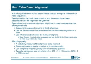 Hash Table Based Alignment

 Hash is typically built from a set of seeds spaced along the reference or
 read sequence
 Seeds used in the hash table creation and the reads have been
 associated with the region of the genome
 Specialized and accurate alignment algorithm is used to determine the
 exact placement
     Gapped and ungapped versions of Smith-Waterman
     Use the base qualities in order to determine the most likely alignment of a
      read
     Use information about where the mate pair aligns to
           Maq: Require 1 mate to align ungapped and can do full Smith-Waterman to align
            its mate (e.g. indel in the mate)
 Mapping quality
     A probability measure of the alignment being incorrect
     Single end mapping quality vs. paired end mapping quality
     Low complexity regions typically have low mapping qualities
     Typically represented as a phred score (i.e. Q10 = 1 in 10 incorrect, Q20 = 1
      in 100 incorrect)

Thomas Keane    9th European Conference on Computational Biology   26th September, 2010
 