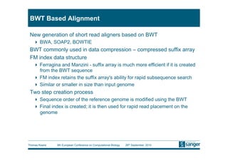 BWT Based Alignment

 New generation of short read aligners based on BWT
     BWA, SOAP2, BOWTIE
 BWT commonly used in data compression – compressed suffix array
 FM index data structure
     Ferragina and Manzini - suffix array is much more efficient if it is created
      from the BWT sequence
     FM index retains the suffix array's ability for rapid subsequence search
     Similar or smaller in size than input genome
 Two step creation process
     Sequence order of the reference genome is modified using the BWT
     Final index is created; it is then used for rapid read placement on the
      genome




Thomas Keane   9th European Conference on Computational Biology   26th September, 2010
 