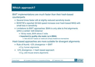 Which approach?

 BWT implementations are much faster than their hash-based
 counterparts
     Several times faster still at slightly reduced sensitivity levels
     BOWTIE's reported 30-fold speed increase over hash-based MAQ with
      small loss in sensitivity
     Limitations to BWT approaches: BWA is only able to find alignments
      within a certain 'edit distance’
           100-bp reads, BWA allows 5 'edits
           Important to quality clip reads (-q in BWA)
                 Non-A/C/G/T bases on reads are simply treated as mismatches
 Hash based approaches are more suitable for divergent alignments
     Rule of thumb: <2% divergence -> BWT
           E.g. human alignments
     >2% divergence -> hash based approach
           E.g. wild mouse strains alignments



Thomas Keane    9th European Conference on Computational Biology   26th September, 2010
 