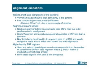 Alignment Limitations

 Read Length and complexity of the genome
     Very short reads difficult to align confidently to the genome
     Low complexity genomes present difficulties
           Malaria is 80% AT rich – lots of low complexity AT stretches
 Alignment around indels
     Next-gen alignments tend to accumulate false SNPs near true indel
      positions due to misalignment
     Smith-Waterman scoring schemes generally penalise a SNP less than a
      gap open
     New tools being developed to do a second pass on a BAM and locally
      realign the reads around indels and ‘correct’ the read alignments
 High density SNP regions
     Seed and extend based aligners can have an upper limit on the number
      of consecutive SNPs in seed region of read (e.g. Maq – max of 2
      mismatches in first 28bp of read)
     BWT based aligners work best at low divergence


Thomas Keane    9th European Conference on Computational Biology   26th September, 2010
 