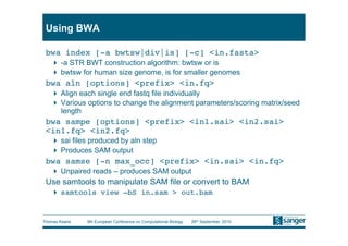 Using BWA

 bwa index [-a bwtsw|div|is] [-c] <in.fasta>
     -a STR BWT construction algorithm: bwtsw or is
     bwtsw for human size genome, is for smaller genomes
 bwa aln [options] <prefix> <in.fq>
     Align each single end fastq file individually
     Various options to change the alignment parameters/scoring matrix/seed
      length
 bwa sampe [options] <prefix> <in1.sai> <in2.sai>
 <in1.fq> <in2.fq>
     sai files produced by aln step
     Produces SAM output
 bwa samse [-n max_occ] <prefix> <in.sai> <in.fq>
     Unpaired reads – produces SAM output
 Use samtools to manipulate SAM file or convert to BAM
     samtools view –bS in.sam > out.bam


Thomas Keane   9th European Conference on Computational Biology   26th September, 2010
 