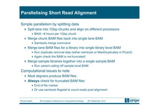 Parallelising Short Read Alignment

 Simple parallelism by splitting data
     Split lane into 1Gbp chunks and align on different processors
           BWA ~8 hours per 1Gbp chunk
     Merge chunk BAM files back into single lane BAM
           Samtools merge command
     Merge lane BAM files for a library into single library level BAM
           Run duplicate removal step (either samtools or MarkDuplicates in Picard)
           Again check the BAM is not truncated!
     Merge sample libraries together into a single sample BAM
           Run variant calling off sample level BAM
 Computational issues to note
     Most aligners produce BAM files
     Always check for truncated BAM files
           End of file marker
           Or use samtools flagstat to count reads post alignment


Thomas Keane    9th European Conference on Computational Biology   26th September, 2010
 