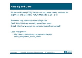 Reading and Links

 Flicek and Birney (2009) Sense from sequence reads: methods for
 alignment and assembly, Nature Methods, 6, S6 - S12

 Samtools: http://samtools.sourceforge.net/
 BWA: http://bio-bwa.sourceforge.net/bwa.shtml
 Smalt: http://www.sanger.ac.uk/resources/software/smalt/

 Local realignment
     http://www.broadinstitute.org/gsa/wiki/index.php/
      Local_realignment_around_indels




Thomas Keane   9th European Conference on Computational Biology   26th September, 2010
 