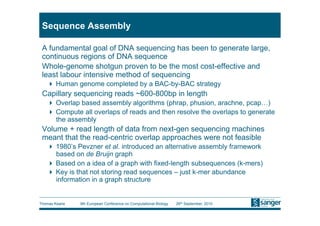 Sequence Assembly

 A fundamental goal of DNA sequencing has been to generate large,
 continuous regions of DNA sequence
 Whole-genome shotgun proven to be the most cost-effective and
 least labour intensive method of sequencing
     Human genome completed by a BAC-by-BAC strategy
 Capillary sequencing reads ~600-800bp in length
     Overlap based assembly algorithms (phrap, phusion, arachne, pcap…)
     Compute all overlaps of reads and then resolve the overlaps to generate
      the assembly
 Volume + read length of data from next-gen sequencing machines
 meant that the read-centric overlap approaches were not feasible
     1980’s Pevzner et al. introduced an alternative assembly framework
      based on de Bruijn graph
     Based on a idea of a graph with fixed-length subsequences (k-mers)
     Key is that not storing read sequences – just k-mer abundance
      information in a graph structure


Thomas Keane   9th European Conference on Computational Biology   26th September, 2010
 