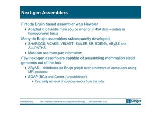 Next-gen Assemblers

 First de Bruijn based assembler was Newbler
     Adapted it to handle main source of error in 454 data – indels in
      homopolymer tracts
 Many de Bruijn assemblers subsequently developed
     SHARCGS, VCAKE, VELVET, EULER-SR, EDENA, ABySS and
      ALLPATHS
     Most can use mate-pair information
 Few next-gen assemblers capable of assembling mammalian sized
 genomes out of the box
     ABySS – distributes de Bruijn graph over a network of computers using
      MPI protocol
     SOAP (BGI) and Cortex (unpublished)
           Key: early removal of spurious errors from the data




Thomas Keane    9th European Conference on Computational Biology   26th September, 2010
 