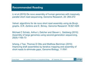Recommended Reading

 Li et al (2010) De novo assembly of human genomes with massively
 parallel short read sequencing, Genome Research, 20: 265-272

 Velvet: algorithms for de novo short read assembly using de Bruijn
 graphs. D.R. Zerbino and E. Birney. Genome Research 18:821-829

 Michael C Schatz, Arthur L Delcher and Steven L. Salzberg (2010)
 Assembly of large genomes using second-generation sequencing,
 20(9):1165-73

 Isheng J Tsai, Thomas D Otto and Matthew Berriman (2010)
 Improving draft assemblies by iterative mapping and assembly of
 short reads to eliminate gaps, Genome Biology, 11:R41



Thomas Keane   9th European Conference on Computational Biology   26th September, 2010
 