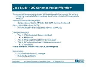 Case Study: 1000 Genomes Project Workflow

 “Sequencing the genomes of at least a thousand people from around the world to
      create the most detailed and medically useful picture to date of human genetic
      variation”
 International multi-institute project
     Sanger, Broad, WashU, MPIMG, BGI, BCM, Illumina, Roche, AB
 Data co-ordination centre (DCC)
     Joint NCBI/EBI with the sequence archives (SRA/ERA)

 1000 genomes pilot
     Pilot 1: 179 individuals (>2x per individual)
         4 populations
     Pilot 2: 2 high depth trios (40-60x per individual)
     Pilot 3: 697 individuals via exon pulldown sequencing
         7 populations
 ~4.8Tb data from ~12,000 lanes in ~26,000 fastq files

 Main project
    ~1200 individuals at ~4x coverage
    25 distinct populations

Thomas Keane   9th European Conference on Computational Biology   26th September, 2010
 