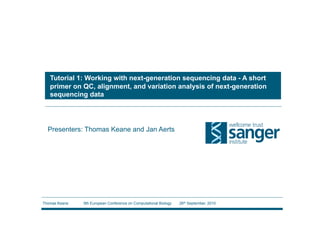 Tutorial 1: Working with next-generation sequencing data - A short
   primer on QC, alignment, and variation analysis of next-generation
   sequencing data




  Presenters: Thomas Keane and Jan Aerts




Thomas Keane   9th European Conference on Computational Biology   26th September, 2010
 