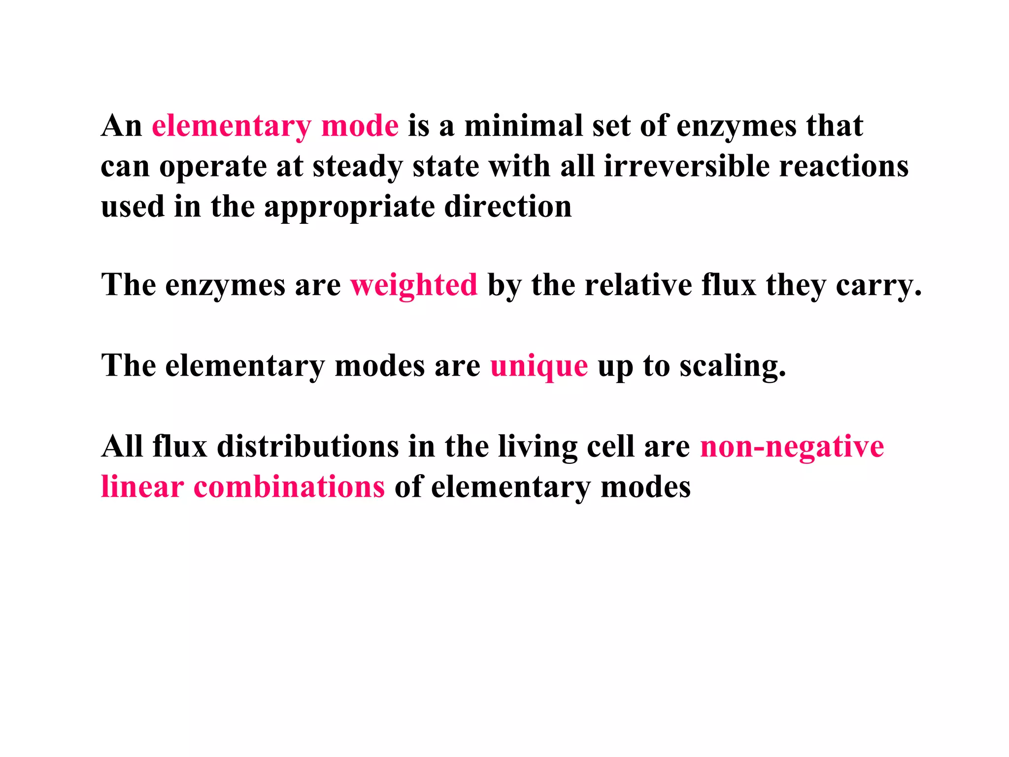 An elementary mode is a minimal set of enzymes that
can operate at steady state with all irreversible reactions
used in the appropriate direction
The enzymes are weighted by the relative flux they carry.
The elementary modes are unique up to scaling.
All flux distributions in the living cell are non-negative
linear combinations of elementary modes
 