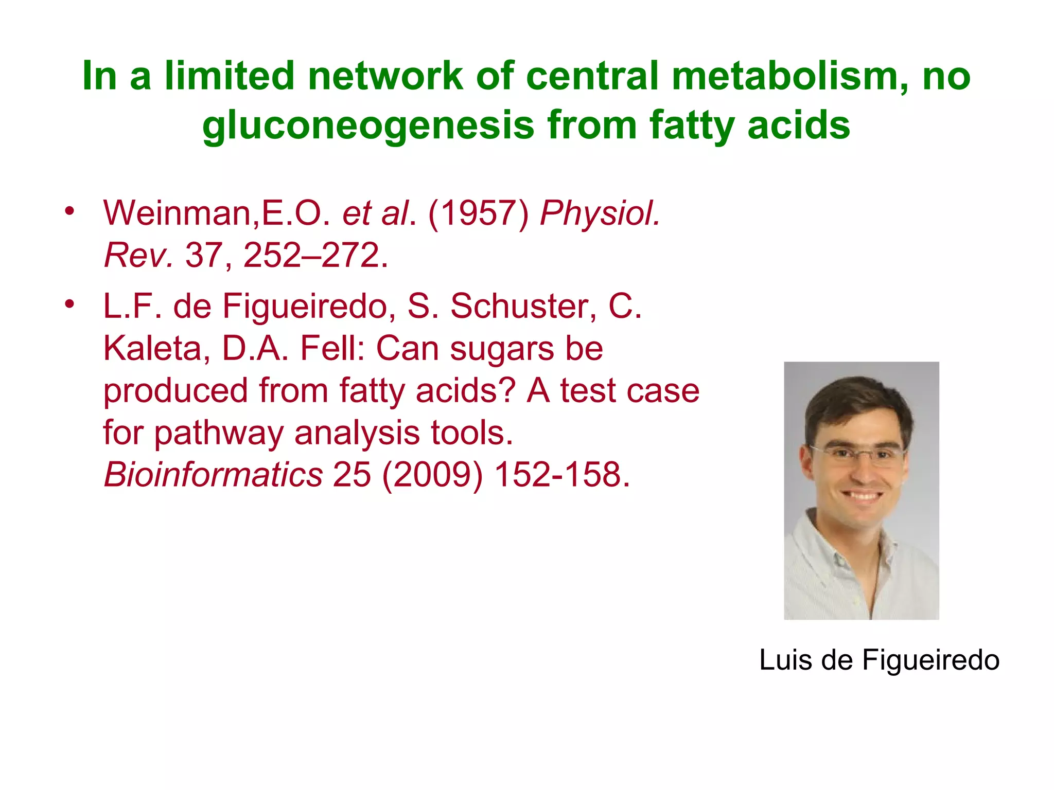 In a limited network of central metabolism, no
gluconeogenesis from fatty acids
• Weinman,E.O. et al. (1957) Physiol.
Rev. 37, 252–272.
• L.F. de Figueiredo, S. Schuster, C.
Kaleta, D.A. Fell: Can sugars be
produced from fatty acids? A test case
for pathway analysis tools.
Bioinformatics 25 (2009) 152-158.
Luis de Figueiredo
 
